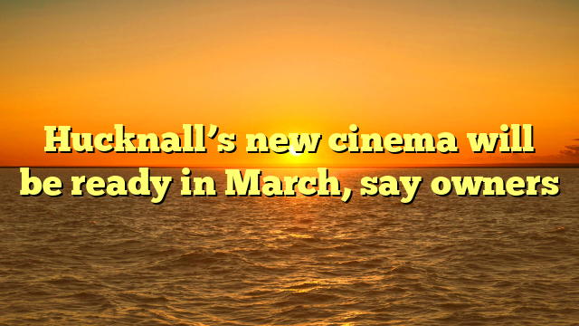 Hucknall’s new cinema will be ready in March, say owners 
